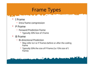 Frame Types
• I Frame
– Intra frame compression
• P Frame
– Forward Prediction frame
• Typically 30% Size of I frame
• B Frame
– Bi-directional Prediction
• May refer to I or P frames before or after the coding
frame
• Typically 50% the size of P frame (I.e 15% size of I
frame)
 