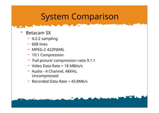System Comparison
• Betacam SX
– 4:2:2 sampling
– 608 lines
– MPEG-2 422P@ML
– 10:1 Compression
– ‘Full picture’ compression ratio 9.1:1
– Video Data Rate = 18 MBits/s
– Audio - 4 Channel, 48KHz,
Uncompressed
– Recorded Data Rate = 43.8Mb/s
 