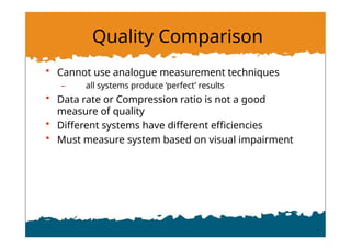 Quality Comparison
• Cannot use analogue measurement techniques
– all systems produce ‘perfect’ results
• Data rate or Compression ratio is not a good
measure of quality
• Different systems have different efficiencies
• Must measure system based on visual impairment
 