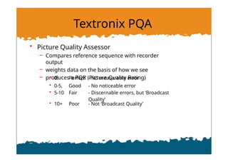 Textronix PQA
• Picture Quality Assessor
– Compares reference sequence with recorder
output
– weights data on the basis of how we see
– produces a PQR (Picture Quality Rating)
• 0: Perfect - No measurable error
• 0-5, Good - No noticeable error
• 5-10 Fair - Discernable errors, but ‘Broadcast
Quality’
• 10+ Poor - Not ‘Broadcast Quality’
 