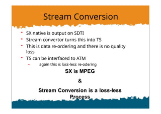 Stream Conversion
• SX native is output on SDTI
• Stream convertor turns this into TS
• This is data re-ordering and there is no quality
loss
• TS can be interfaced to ATM
– again this is loss-less re-odering
SX is MPEG
&
Stream Conversion is a loss-less
Process
 