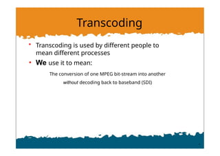 Transcoding
• Transcoding is used by different people to
mean different processes
• We use it to mean:
The conversion of one MPEG bit-stream into another
without decoding back to baseband (SDI)
 