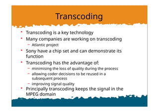 Transcoding
• Transcoding is a key technology
• Many companies are working on transcoding
– Atlantic project
• Sony have a chip set and can demonstrate its
function
• Transcoding has the advantage of:
– minimising the loss of quality during the process
– allowing coder decisions to be reused in a
subsequent process
– improving signal quality
• Principally transcoding keeps the signal in the
MPEG domain
 
