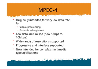 MPEG-4
• Originally intended for very low data rate
for:
– Video conferencing
– Portable video phones
• Low data limit raised (now 5Kbps to
10Mbps)
• Wide range of resolutions supported
• Progressive and interlace supported
• Now intended for complex multimedia
type applications
 