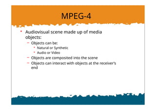 MPEG-4
• Audiovisual scene made up of media
objects:
– Objects can be:
• Natural or Synthetic
• Audio or Video
– Objects are composited into the scene
– Objects can interact with objects at the receiver’s
end
 