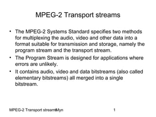 MPEG-2 Transport streamstMyn 1
MPEG-2 Transport streams
• The MPEG-2 Systems Standard specifies two methods
for multiplexing the audio, video and other data into a
format suitable for transmission and storage, namely the
program stream and the transport stream.
• The Program Stream is designed for applications where
errors are unlikely.
• It contains audio, video and data bitstreams (also called
elementary bitstreams) all merged into a single
bitstream.
 