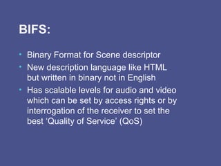 BIFS: Binary Format for Scene descriptor New description language like HTML but written in binary not in English  Has scalable levels for audio and video which can be set by access rights or by interrogation of the receiver to set the best ‘Quality of Service’ (QoS) 