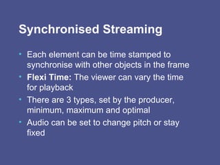 Synchronised Streaming Each element can be time stamped to synchronise with other objects in the frame   Flexi Time:  The viewer can vary the time for playback  There are 3 types, set by the producer, minimum, maximum and optimal Audio can be set to change pitch or stay fixed 