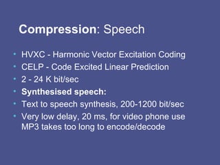 Compression : Speech HVXC - Harmonic Vector Excitation Coding CELP - Code Excited Linear Prediction 2 - 24 K bit/sec Synthesised speech:   Text to speech synthesis, 200-1200 bit/sec Very low delay, 20 ms, for video phone use MP3 takes too long to encode/decode 