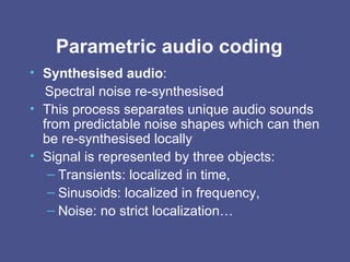 Parametric audio coding Synthesised audio :  Spectral noise re-synthesised  This process separates unique audio sounds from predictable noise shapes which can then be re-synthesised locally   Signal is represented by three objects: Transients: localized in time, Sinusoids: localized in frequency, Noise: no strict localization… 
