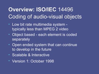 Overview: ISO/IEC  14496 Coding of audio-visual objects   Low bit rate multimedia system - typically less than MPEG 2 video Object based - each element is coded separately Open ended system that can continue to develop in the future Scalable & Interactive Version 1: October 1998   