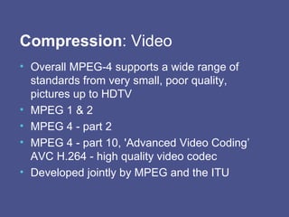 Compression : Video Overall MPEG-4 supports a wide range of standards from very small, poor quality, pictures up to HDTV  MPEG 1 & 2 MPEG 4 - part 2 MPEG 4 - part 10, 'Advanced Video Coding’ AVC H.264 -  high quality video codec Developed jointly by MPEG and the ITU 