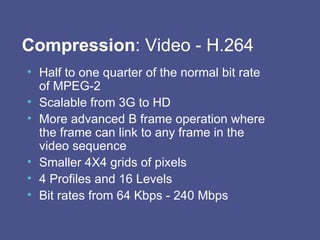 Compression : Video - H.264 Half to one quarter of the normal bit rate of MPEG-2 Scalable from 3G to HD More advanced B frame operation where the frame can link to any frame in the video sequence Smaller 4X4 grids of pixels 4 Profiles and 16 Levels Bit rates from 64 Kbps - 240 Mbps 