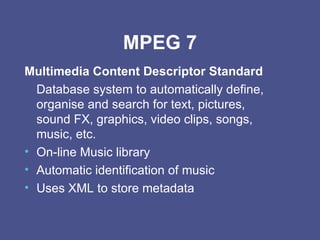 MPEG 7 Multimedia Content Descriptor Standard Database system to automatically define, organise and search for text, pictures, sound FX, graphics, video clips, songs, music, etc. On-line Music library Automatic identification of music Uses XML to store metadata 
