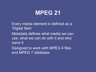 MPEG 21 Every media element is defined as a  ‘Digital Item’ Metadata defines what media we can use, what we can do with it and who owns it Designed to work with MPEG 4 files and MPEG 7 database 