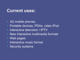 Current uses: 3G mobile phones, Portable devices, PDAs, video iPod Interactive television / IPTV New interactive multimedia formats Web pages Interactive music format Security systems 