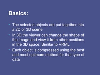 Basics: The selected objects are put together into a 2D or 3D scene  In 3D the viewer can change the shape of the image and view it from other positions in the 3D space. Similar to VRML Each object is compressed using the best and most optimum method for that type of data 