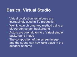Basics: Virtual Studio Virtual production techniques are increasingly used in TV production  Well known chroma-key method using a blue/green screen background Actors are overlaid on to a ‘virtual studio’ background image The composition of the screen image and the sound can now take place in the decoder at home 