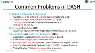 Common	Problems	in	DASH
• Encoding |	Packaging |	Encryption
– Guidelines:	3-20	different	representations	(mobile	to	UHD)
– Segment	length:	4s	shows	good	tradeoff	(2s	vs.	9s)
• https://bitmovin.com/mpeg-dash-hls-segment-length/
– Offline	vs.	on-the-fly
• Delivery,	distribution,	CDN
– MMSys’16	keynote	by	Neill	Kipp:	https://mmsys2016.itec.aau.at/
• Consumption and	Quality	of	Experience (QoE)
– Adaptation	strategies:	buffer- vs.	throughput-based
– Multi-client	competition:	on-off	behavior
– Quality-aware	streaming:	highest	possible	bitrate	vs.	highest	quality
– Inter-Destination	Media	Synchronization	(IDMS):	new	applications
– Virtual	Reality	/	360-degree	video:	tiled	streaming
July	14,	2017 Dr.	Timmerer	[AAU/Bitmovin] 28
 