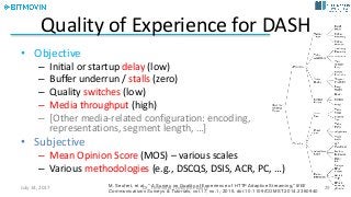 Quality	of Experience	for DASH
• Objective
– Initial	or	startup	delay	(low)	
– Buffer	underrun	/	stalls	(zero)
– Quality	switches	(low)
– Media	throughput	(high)
– [Other	media-related	configuration:	encoding,
representations,	segment	length,	…]
• Subjective
– Mean	Opinion	Score	(MOS)	– various	scales
– Various	methodologies	(e.g.,	DSCQS,	DSIS,	ACR,	PC,	…)
M. Seufert, et al., "A Survey on Quality of Experience of HTTP Adaptive Streaming,"IEEE
Communications Surveys & Tutorials, vol.17, no.1, 2015. doi:10.1109/COMST.2014.2360940
July	14,	2017 Dr.	Timmerer	[AAU/Bitmovin] 29
 