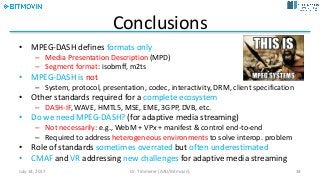 Conclusions
• MPEG-DASH	defines	formats	only
– Media	Presentation	Description	(MPD)
– Segment	format:	isobmff,	m2ts
• MPEG-DASH	is	not
– System,	protocol,	presentation,	codec,	interactivity,	DRM,	client	specification
• Other	standards	required	for	a	complete	ecosystem
– DASH-IF,	WAVE,	HMTL5,	MSE,	EME,	3GPP,	DVB,	etc.
• Do	we	need	MPEG-DASH?	(for	adaptive	media	streaming)
– Not	necessarily:	e.g.,	WebM +	VPx +	manifest	&	control	end-to-end
– Required	to	address	heterogeneous	environments	to	solve	interop.	problem
• Role	of	standards	sometimes	overrated but	often	underestimated
• CMAF and	VR addressing	new	challenges	for	adaptive	media	streaming
July	14,	2017 Dr.	Timmerer	[AAU/Bitmovin] 34
 