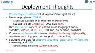 Deployment	Thoughts
• Proprietary	ecosystems	will	disappear	(Silverlight,	Flash)
• No	more	plugins	– HTML5!
– MSE/EME	available	on	all	major	browser	platforms
– Support	for	both	DASH/HLS (+CMAF)	and	CENC
• Rich	feature	set:	codecs,	ads,	DRM,	multi-language/-audio,	
subtitles,	VR/360,	UHD,	HFR,	HDR,	live,	on-demand,	analytics,	…
• Common	implementation issues:	start-up,	buffering,	high-quality,	
seamless	switching,	platform	support,	cost-effective,	…
• Solutions	available	for	adaptive	streaming,	advertising,	VR/360,	live
streaming,	and	DRM
– Details	available	at	https://bitmovin.com/
July	14,	2017 Dr.	Timmerer	[AAU/Bitmovin] 35
 