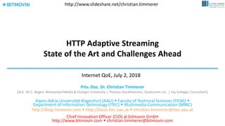 HTTP Adaptive Streaming
State of the Art and Challenges Ahead
Priv.-Doz. Dr. Christian Timmerer
[Ack: Ali C. Begen, Networked Media & Ozyegin University | Thomas Stockhammer, Qualcomm Inc. | Iraj Sodagar, Consultant]
Alpen-Adria-Universität Klagenfurt (AAU)  Faculty of Technical Sciences (TEWI) 
Department of Information Technology (ITEC)  Multimedia Communication (MMC)
http://blog.timmerer.com  http://dash.itec.aau.at  christian.timmerer@itec.aau.at
Chief Innovation Officer (CIO) at bitmovin GmbH
http://www.bitmovin.com  christian.timmerer@bitmovin.com
Internet QoE, July 2, 2018
http://www.slideshare.net/christian.timmerer
 