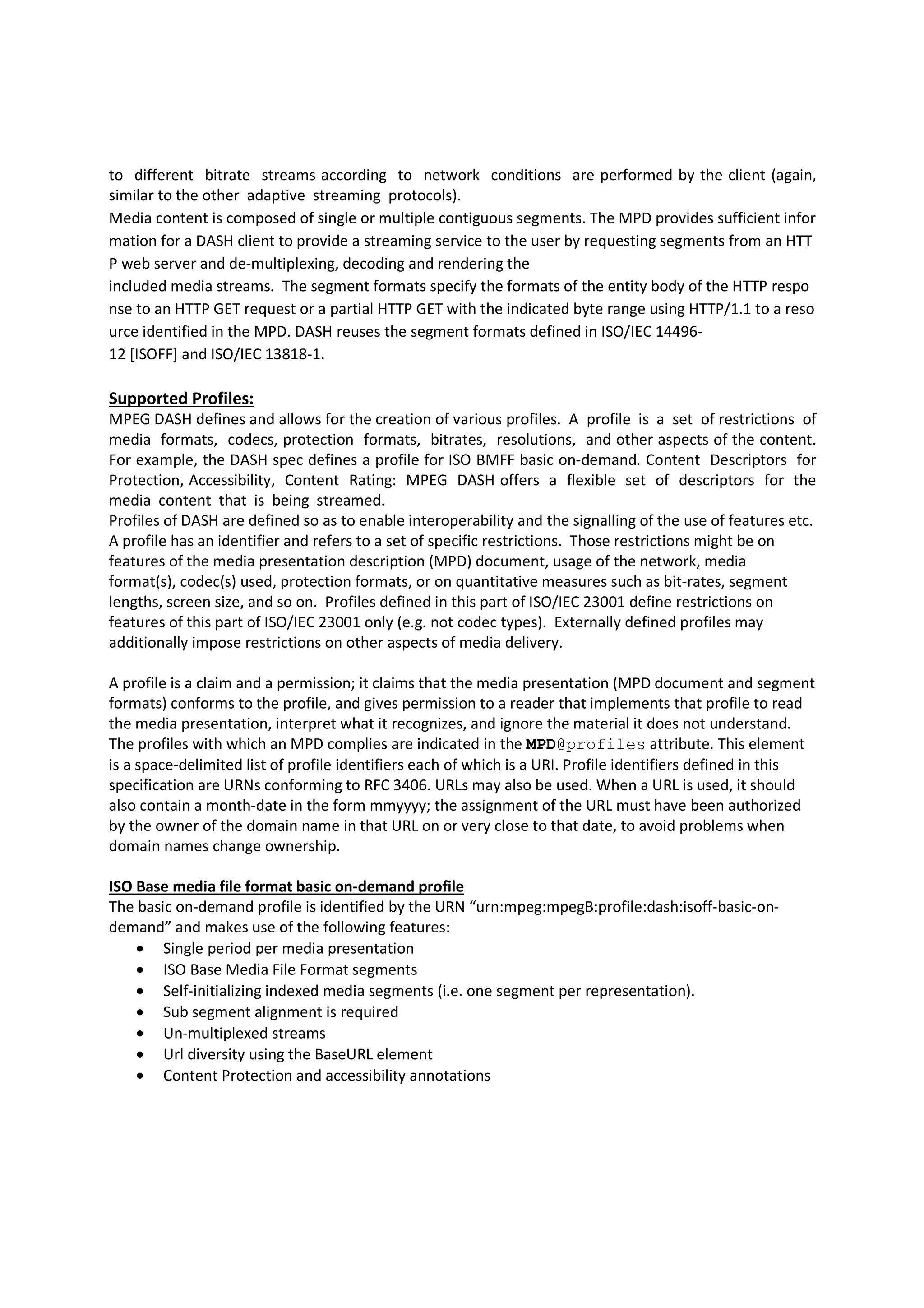 to different bitrate streams according to network conditions are performed by the client (again,
similar to the other adaptive streaming protocols).
Media content is composed of single or multiple contiguous segments. The MPD provides sufficient infor
mation for a DASH client to provide a streaming service to the user by requesting segments from an HTT
P web server and de-multiplexing, decoding and rendering the
included media streams. The segment formats specify the formats of the entity body of the HTTP respo
nse to an HTTP GET request or a partial HTTP GET with the indicated byte range using HTTP/1.1 to a reso
urce identified in the MPD. DASH reuses the segment formats defined in ISO/IEC 1449612 [ISOFF] and ISO/IEC 13818-1.

Supported Profiles:
MPEG DASH defines and allows for the creation of various profiles. A profile is a set of restrictions of
media formats, codecs, protection formats, bitrates, resolutions, and other aspects of the content.
For example, the DASH spec defines a profile for ISO BMFF basic on-demand. Content Descriptors for
Protection, Accessibility, Content Rating: MPEG DASH offers a flexible set of descriptors for the
media content that is being streamed.
Profiles of DASH are defined so as to enable interoperability and the signalling of the use of features etc.
A profile has an identifier and refers to a set of specific restrictions. Those restrictions might be on
features of the media presentation description (MPD) document, usage of the network, media
format(s), codec(s) used, protection formats, or on quantitative measures such as bit-rates, segment
lengths, screen size, and so on. Profiles defined in this part of ISO/IEC 23001 define restrictions on
features of this part of ISO/IEC 23001 only (e.g. not codec types). Externally defined profiles may
additionally impose restrictions on other aspects of media delivery.
A profile is a claim and a permission; it claims that the media presentation (MPD document and segment
formats) conforms to the profile, and gives permission to a reader that implements that profile to read
the media presentation, interpret what it recognizes, and ignore the material it does not understand.
The profiles with which an MPD complies are indicated in the MPD@profiles attribute. This element
is a space-delimited list of profile identifiers each of which is a URI. Profile identifiers defined in this
specification are URNs conforming to RFC 3406. URLs may also be used. When a URL is used, it should
also contain a month-date in the form mmyyyy; the assignment of the URL must have been authorized
by the owner of the domain name in that URL on or very close to that date, to avoid problems when
domain names change ownership.
ISO Base media file format basic on-demand profile
The basic on-demand profile is identified by the URN “urn:mpeg:mpegB:profile:dash:isoff-basic-ondemand” and makes use of the following features:
• Single period per media presentation
• ISO Base Media File Format segments
• Self-initializing indexed media segments (i.e. one segment per representation).
• Sub segment alignment is required
• Un-multiplexed streams
• Url diversity using the BaseURL element
• Content Protection and accessibility annotations

 
