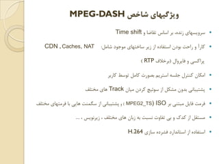 ‫ﺷﺎﺧﺺ‬ ‫ﻭﻳﮋﮔﻴﻬﺎﻱ‬MPEG-DASH
‫ﻭ‬ ‫ﺗﻘﺎﺿﺎ‬ ‫ﺍﺳﺎﺱ‬ ‫ﺑﺮ‬ ،‫ﺯﻧﺪﻩ‬ ‫ﺳﺮﻭﻳﺴﻬﺎﻱ‬Time shift
‫ﺷﺎﻣﻞ‬ ‫ﻣﻮﺟﻮﺩ‬ ‫ﺳﺎﺧﺘﻬﺎﻱ‬ ‫ﺯﻳﺮ‬ ‫ﺍﺯ‬ ‫ﺍﺳﺘﻔﺎﺩﻩ‬ ‫ﺑﻮﺩﻥ‬ ‫ﺭﺍﺣﺖ‬ ‫ﻭ‬ ‫ﻛﺎﺭﺁ‬:CDN , Caches, NAT
‫ﻓﺎﻳﺮﻭﺍﻝ‬ ‫ﻭ‬ ‫ﭘﺮﺍﻛﺴﻲ‬)‫ﺑﺮﺧﻼﻑ‬RTP(
‫ﻛﺎﺭﺑﺮ‬ ‫ﺗﻮﺳﻂ‬ ‫ﻛﺎﻣﻞ‬ ‫ﺑﺼﻮﺭﺕ‬ ‫ﺍﺳﺘﺮﻳﻢ‬ ‫ﺟﻠﺴﻪ‬ ‫ﻛﻨﺘﺮﻝ‬ ‫ﺍﻣﻜﺎﻥ‬
‫ﻣﻴﺎﻥ‬ ‫ﻛﺮﺩﻥ‬ ‫ﺳﻮﺋﻴﭻ‬ ‫ﺍﺯ‬ ‫ﻣﺸﻜﻞ‬ ‫ﺑﺪﻭﻥ‬ ‫ﭘﺸﺘﻴﺒﺎﻧﻲ‬Track‫ﻣﺨﺘﻠﻒ‬ ‫ﻫﺎﻱ‬
‫ﺑﺮ‬ ‫ﻣﺒﺘﻨﻲ‬ ‫ﻓﺎﻳﻞ‬ ‫ﻓﺮﻣﺖ‬ISO)MPEG2_TS(‫ﻭ‬‫ﻣﺨﺘﻠﻒ‬ ‫ﻓﺮﻣﺘﻬﺎﻱ‬ ‫ﺑﺎ‬ ‫ﻫﺎﻳﻲ‬ ‫ﺳﮕﻤﻨﺖ‬ ‫ﺍﺯ‬ ‫ﭘﺸﺘﻴﺒﺎﻧﻲ‬
، ‫ﺯﻳﺮﻧﻮﻳﺲ‬ ، ‫ﻣﺨﺘﻠﻒ‬ ‫ﻫﺎﻱ‬ ‫ﺯﺑﺎﻥ‬ ‫ﺑﻪ‬ ‫ﻧﺴﺒﺖ‬ ‫ﺗﻔﺎﻭﺕ‬ ‫ﺑﻲ‬ ‫ﻭ‬ ‫ﻛﺪﻙ‬ ‫ﺍﺯ‬ ‫ﻣﺴﺘﻘﻞ‬....
‫ﺳﺎﺯﻱ‬ ‫ﻓﺸﺮﺩﻩ‬ ‫ﺍﺳﺘﺎﻧﺪﺍﺭﺩ‬ ‫ﺍﺯ‬ ‫ﺍﺳﺘﻔﺎﺩﻩ‬H.264
 