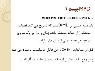 MPD‫ﭼﻴﺴﺖ‬‫؟‬
MEDIA PRESENTATION DESCRIPTION
‫ﺑﺮ‬ ‫ﻣﺒﺘﻨﻲ‬ ‫ﺳﻨﺪ‬ ‫ﻳﻚ‬XML‫ﻗﻄﻌﺎﺕ‬ ‫ﻛﻨﺪ‬ ‫ﻣﻲ‬ ‫ﺗﺸﺮﻳﺢ‬ ‫ﻛﻪ‬ ‫ﺍﺳﺖ‬
‫ﻣﺨﺘﻠﻒ‬)‫ﻭ‬ ‫ﺯﻣﺎﻥ‬ ‫ﻣﺎﻧﻨﺪ‬ ‫ﻣﺨﺘﻠﻒ‬ ‫ﺟﻬﺎﺕ‬ ‫ﺍﺯ‬(....‫ﻣﺪﻳﺎﻱ‬ ‫ﻳﻚ‬ ‫ﺩﺭ‬
‫ﺩﺍﺭﻧﺪ‬ ‫ﻗﺮﺍﺭ‬ ‫ﻓﺎﻳﻞ‬ ‫ﺍﺯ‬ ‫ﻗﺴﻤﺘﻲ‬ ‫ﭼﻪ‬ ‫ﺩﺭ‬ ‫ﻣﻮﺟﻮﺩ‬.
‫ﺍﺳﺘﺎﻧﺪﺍﺭﺩ‬ ‫ﺍﺯ‬ ‫ﻗﺒﻞ‬DASH‫ﺷﺪ‬ ‫ﻣﻲ‬ ‫ﻧﺎﻣﻴﺪﻩ‬ ‫ﻣﺎﻧﻴﻔﺴﺖ‬ ‫ﻓﺎﻳﻞ‬ ‫ﺍﻳﻦ‬ ،
‫ﺍﺳﺖ‬ ‫ﺁﻧﻬﺎ‬ ‫ﻣﺨﺘﺼﺎﺕ‬ ‫ﻭ‬ ‫ﻫﺎ‬ ‫ﺳﮕﻤﻨﺖ‬ ‫ﺍﺯ‬ ‫ﺍﻳﻨﺪﻛﺲ‬ ‫ﻳﻚ‬ ‫ﻭﺍﻗﻊ‬ ‫ﺩﺭ‬ ‫ﻭ‬.
 