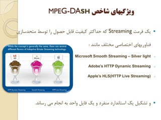 ‫ﻓﺮﻣﺖ‬ ‫ﻳﻚ‬Streaming‫ﻣﺘﺤﺪﺳﺎﺯﻱ‬ ‫ﺗﻮﺳﻂ‬ ‫ﺭﺍ‬ ‫ﺣﺼﻮﻝ‬ ‫ﻗﺎﺑﻞ‬ ‫ﻛﻴﻔﻴﺖ‬ ‫ﺣﺪﺍﻛﺜﺮ‬ ‫ﻛﻪ‬
‫ﻣﺎﻧﻨﺪ‬ ‫ﻣﺨﺘﻠﻒ‬ ‫ﺍﺧﺘﺼﺎﺻﻲ‬ ‫ﻓﻨﺎﻭﺭﻳﻬﺎﻱ‬:
oMicrosoft Smooth Streaming – Silver light
oAdobe’s HTTP Dynamic Streaming
oApple’s HLS(HTTP Live Streaming)
‫ﺭﺳﺎﻧﺪ‬ ‫ﻣﻲ‬ ‫ﺍﻧﺠﺎﻡ‬ ‫ﺑﻪ‬ ‫ﻭﺍﺣﺪ‬ ‫ﻓﺎﻳﻞ‬ ‫ﻳﻚ‬ ‫ﻭ‬ ‫ﻣﻨﻔﺮﺩ‬ ‫ﺍﺳﺘﺎﻧﺪﺍﺭﺩ‬ ‫ﻳﻚ‬ ‫ﺗﺸﻜﻴﻞ‬ ‫ﻭ‬.
‫ﺷﺎﺧﺺ‬ ‫ﻭﻳﮋﮔﻴﻬﺎﻱ‬MPEG-DASH
 