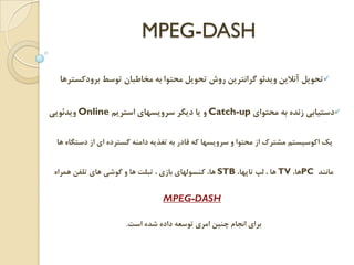 MPEG-DASH
‫ﺑﺮﻭﺩﻛﺴﺘﺮﻫﺎ‬ ‫ﺗﻮﺳﻂ‬ ‫ﻣﺨﺎﻃﺒﺎﻥ‬ ‫ﺑﻪ‬ ‫ﻣﺤﺘﻮﺍ‬ ‫ﺗﺤﻮﻳﻞ‬ ‫ﺭﻭﺵ‬ ‫ﮔﺮﺍﻧﺘﺮﻳﻦ‬ ‫ﻭﻳﺪﺋﻮ‬ ‫ﺁﻧﻼﻳﻦ‬ ‫ﺗﺤﻮﻳﻞ‬
‫ﻣﺤﺘﻮﺍﻱ‬ ‫ﺑﻪ‬ ‫ﺯﻧﺪﻩ‬ ‫ﺩﺳﺘﻴﺎﺑﻲ‬Catch-up‫ﺍﺳﺘﺮﻳﻢ‬ ‫ﺳﺮﻭﻳﺴﻬﺎﻱ‬ ‫ﺩﻳﮕﺮ‬ ‫ﻳﺎ‬ ‫ﻭ‬Online‫ﻭﻳﺪﺋﻮﻳﻲ‬
‫ﻫﺎ‬ ‫ﺩﺳﺘﮕﺎﻩ‬ ‫ﺍﺯ‬ ‫ﺍﻱ‬ ‫ﮔﺴﺘﺮﺩﻩ‬ ‫ﺩﺍﻣﻨﻪ‬ ‫ﺗﻐﺬﻳﻪ‬ ‫ﺑﻪ‬ ‫ﻗﺎﺩﺭ‬ ‫ﻛﻪ‬ ‫ﺳﺮﻭﻳﺴﻬﺎ‬ ‫ﻭ‬ ‫ﻣﺤﺘﻮﺍ‬ ‫ﺍﺯ‬ ‫ﻣﺸﺘﺮﻙ‬ ‫ﺍﻛﻮﺳﻴﺴﺘﻢ‬ ‫ﻳﻚ‬
‫ﻣﺎﻧﻨﺪ‬PC،‫ﻫﺎ‬TV،‫ﺗﺎﭘﻬﺎ‬ ‫ﻟﭗ‬ ، ‫ﻫﺎ‬STB‫ﻫﻤﺮﺍﻩ‬ ‫ﺗﻠﻔﻦ‬ ‫ﻫﺎﻱ‬ ‫ﮔﻮﺷﻲ‬ ‫ﻭ‬ ‫ﻫﺎ‬ ‫ﺗﺒﻠﺖ‬ ، ‫ﺑﺎﺯﻱ‬ ‫ﻛﻨﺴﻮﻟﻬﺎﻱ‬ ،‫ﻫﺎ‬
DASH-MPEG
‫ﺍﺳﺖ‬ ‫ﺷﺪﻩ‬ ‫ﺩﺍﺩﻩ‬ ‫ﺗﻮﺳﻌﻪ‬ ‫ﺍﻣﺮﻱ‬ ‫ﭼﻨﻴﻦ‬ ‫ﺍﻧﺠﺎﻡ‬ ‫ﺑﺮﺍﻱ‬.
 