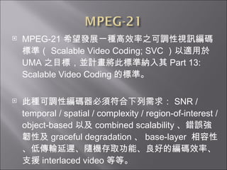 MPEG-21 ϣlչһNЧ֮{ҕӍa˜ʣ Scalable Video Coding; SVC m UMA ֮ĿˣKӋ˘˜ʼ{ Part 13: Scalable Video Coding Ę˜ʡ ˷N{Ծa횷 SNR / temporal / spatial / complexity / region-of-interest / object-based Լ combined scalability e`gԼ graceful degradation  base-layer  ԡ͂ݔtSCȡܡõľaЧʡ֧Ԯ interlaced video ȵȡ 