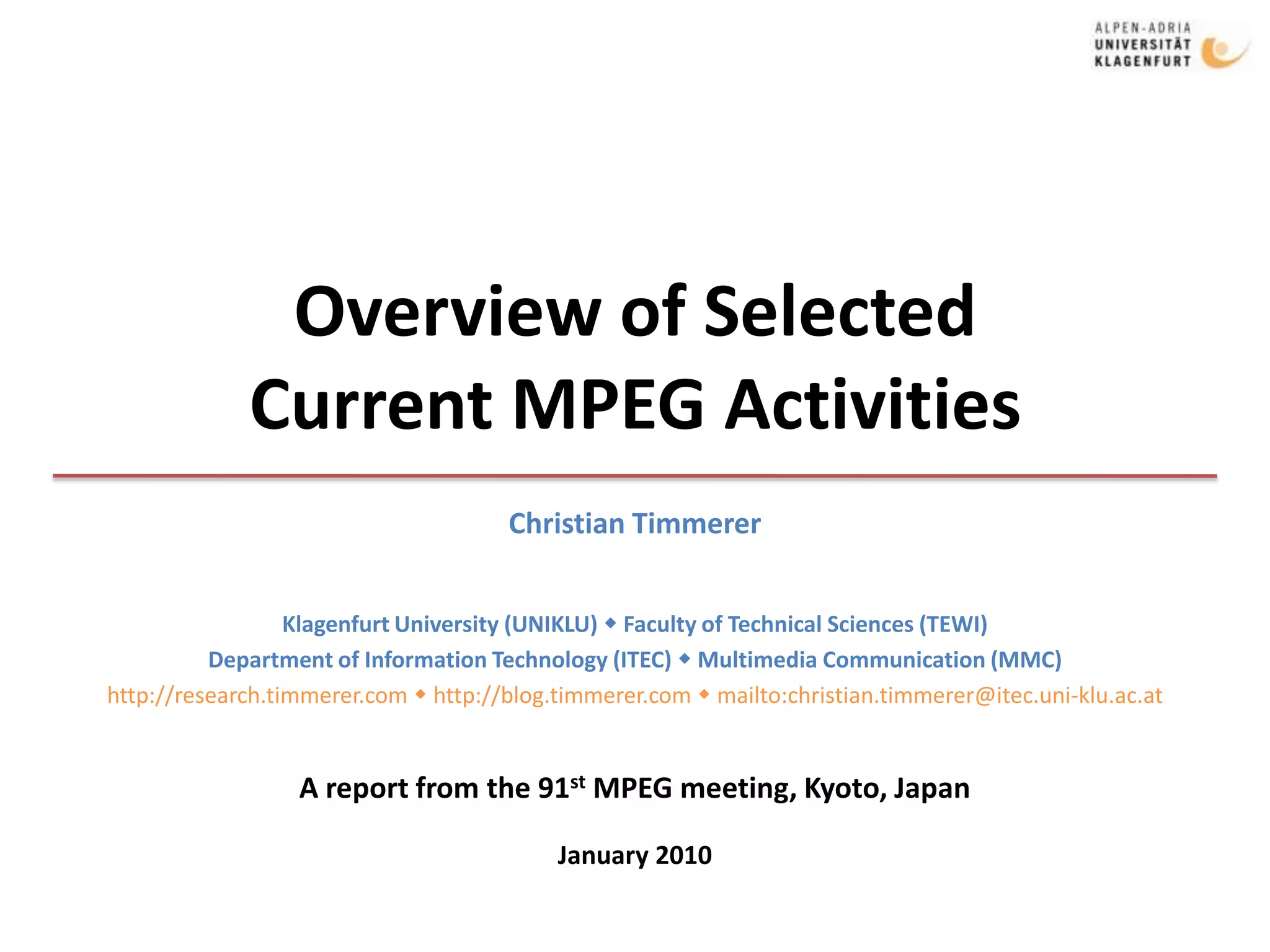 Overview of SelectedCurrent MPEG ActivitiesChristian TimmererKlagenfurt University (UNIKLU)  Faculty of Technical Sciences (TEWI)Department of Information Technology (ITEC)  Multimedia Communication (MMC)http://research.timmerer.com  http://blog.timmerer.com  mailto:christian.timmerer@itec.uni-klu.ac.atA report from the 91st MPEG meeting, Kyoto, JapanJanuary 2010