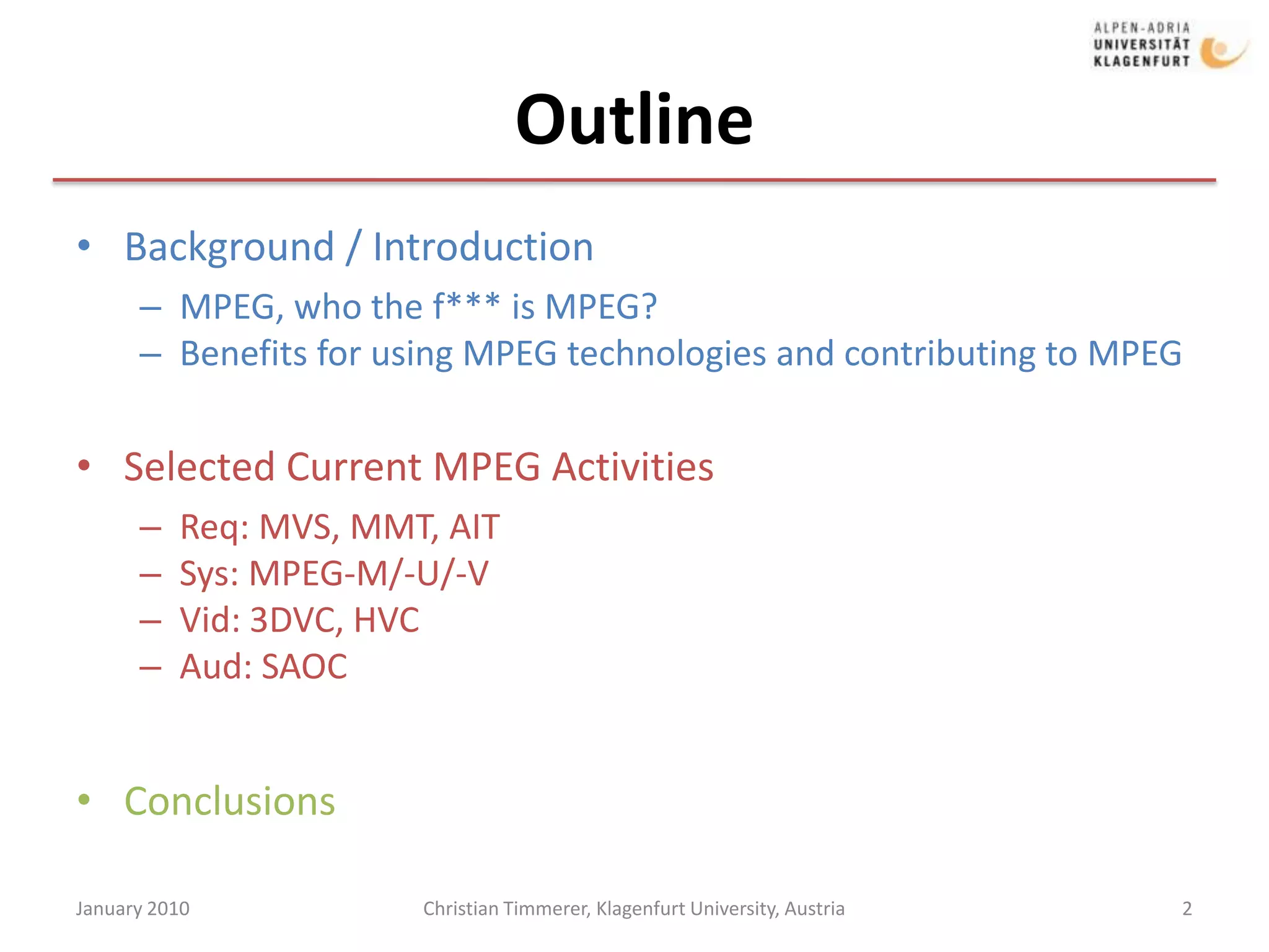 OutlineBackground / IntroductionMPEG, who the f*** is MPEG?Benefits for using MPEG technologies and contributing to MPEGSelected Current MPEG ActivitiesReq: MVS, MMT, AITSys: MPEG-M/-U/-VVid: 3DVC, HVCAud: SAOCConclusionsJanuary 20102Christian Timmerer, Klagenfurt University, Austria