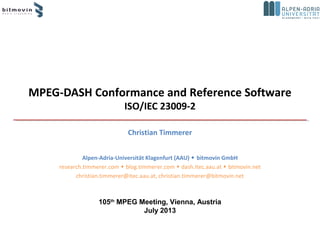 MPEG-DASH Conformance and Reference Software
ISO/IEC 23009-2
Christian Timmerer
Alpen-Adria-Universität Klagenfurt (AAU)  bitmovin GmbH
research.timmerer.com  blog.timmerer.com  dash.itec.aau.at  bitmovin.net
christian.timmerer@itec.aau.at, christian.timmerer@bitmovin.net
105th
MPEG Meeting, Vienna, Austria
July 2013
 