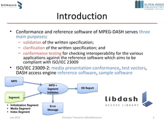 Introduction
• Conformance and reference software of MPEG-DASH serves three
main purposes:
– validation of the written specification;
– clarification of the written specification; and
– conformance testing for checking interoperability for the various
applications against the reference software which aims to be
compliant with ISO/IEC 23009
• ISO/IEC 23009-2: media presentation conformance, test vectors,
DASH access engine reference software, sample software
July 2013 3Christian Timmerer (AAU/bitmovin)
 