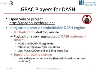 GPAC Players for DASH
• Open Source project
http://gpac.sourceforge.net
• Integrated player or embeddable DASH engine
– Multi-platform: desktop, mobile
– Playback of a very large subset of DASH conformant
content
• M2TS and ISOBMFF segments
• "static" or "dynamic" presentations
• Live, Main, OnDemand and Simple profiles
– Support for quality changes
• Interactively or automatically (bandwidth estimation and
limitation)
July 2013 9Christian Timmerer (AAU/bitmovin)
 