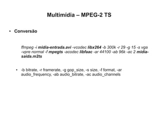 Multimídia – MPEG-2 TS

●   Conversão


        ffmpeg -i midia-entrada.avi -vcodec libx264 -b 300k -r 29 -g 15 -s vga
        -vpre normal -f mpegts -acodec libfaac -ar 44100 -ab 96k -ac 2 midia-
        saida.m2ts


    ●   -b bitrate, -r framerate, -g gop_size, -s size, -f format, -ar
        audio_frequency, -ab audio_bitrate, -ac audio_channels
 