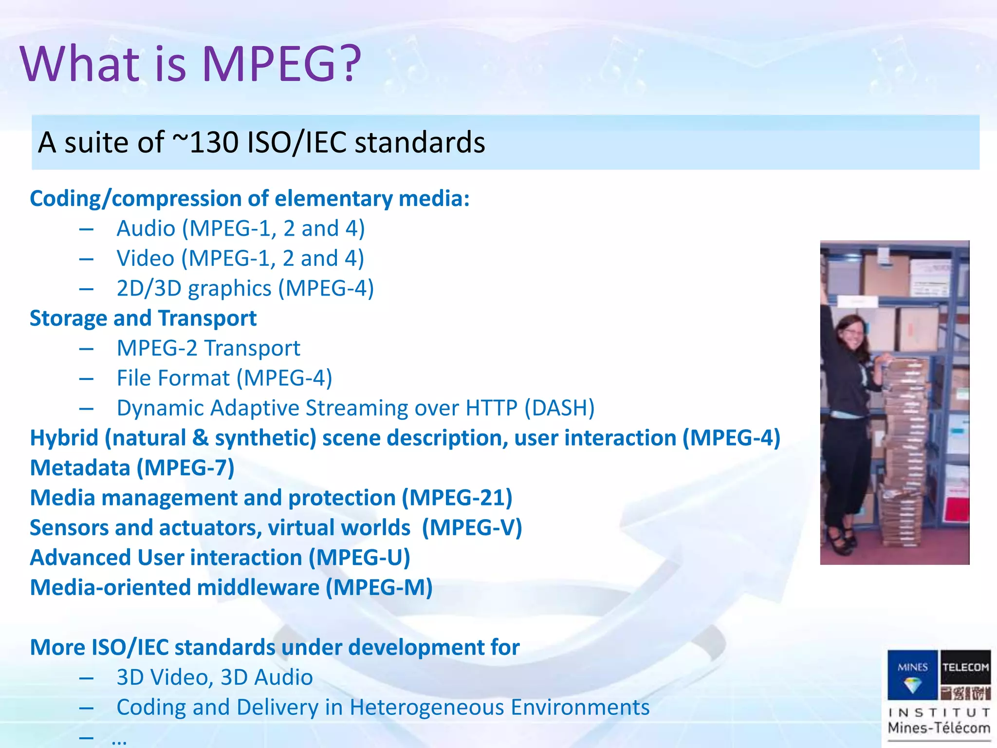 What is MPEG?
Coding/compression of elementary media:
– Audio (MPEG-1, 2 and 4)
– Video (MPEG-1, 2 and 4)
– 2D/3D graphics (MPEG-4)
Storage and Transport
– MPEG-2 Transport
– File Format (MPEG-4)
– Dynamic Adaptive Streaming over HTTP (DASH)
Hybrid (natural & synthetic) scene description, user interaction (MPEG-4)
Metadata (MPEG-7)
Media management and protection (MPEG-21)
Sensors and actuators, virtual worlds (MPEG-V)
Advanced User interaction (MPEG-U)
Media-oriented middleware (MPEG-M)
More ISO/IEC standards under development for
– 3D Video, 3D Audio
– Coding and Delivery in Heterogeneous Environments
– …
A suite of ~130 ISO/IEC standards
 