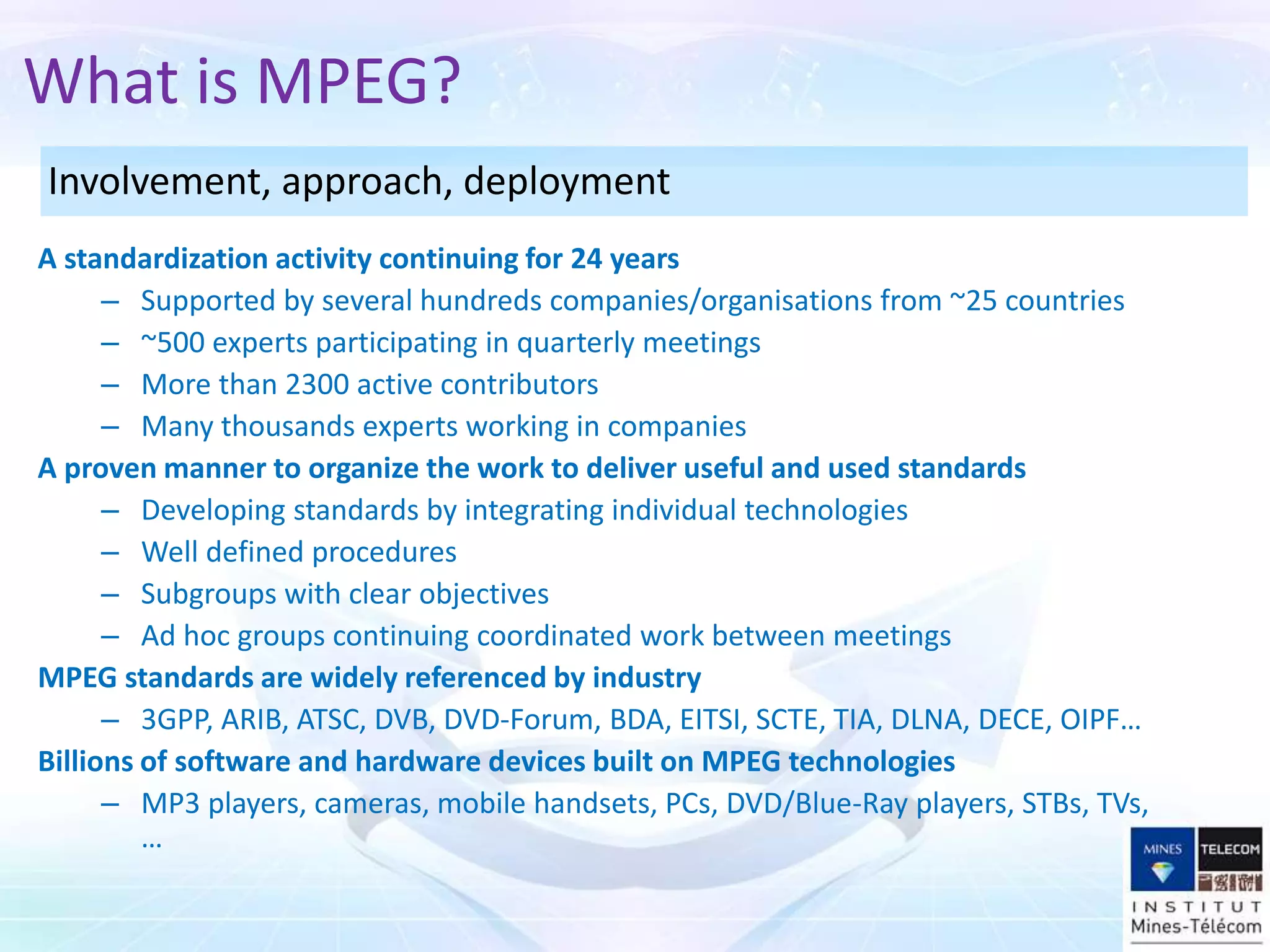 A standardization activity continuing for 24 years
– Supported by several hundreds companies/organisations from ~25 countries
– ~500 experts participating in quarterly meetings
– More than 2300 active contributors
– Many thousands experts working in companies
A proven manner to organize the work to deliver useful and used standards
– Developing standards by integrating individual technologies
– Well defined procedures
– Subgroups with clear objectives
– Ad hoc groups continuing coordinated work between meetings
MPEG standards are widely referenced by industry
– 3GPP, ARIB, ATSC, DVB, DVD-Forum, BDA, EITSI, SCTE, TIA, DLNA, DECE, OIPF…
Billions of software and hardware devices built on MPEG technologies
– MP3 players, cameras, mobile handsets, PCs, DVD/Blue-Ray players, STBs, TVs,
…
What is MPEG?
Involvement, approach, deployment
 