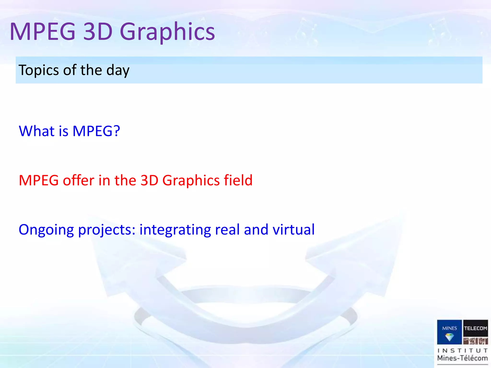 Topics of the day
MPEG offer in the 3D Graphics field
What is MPEG?
MPEG 3D Graphics
Ongoing projects: integrating real and virtual
 