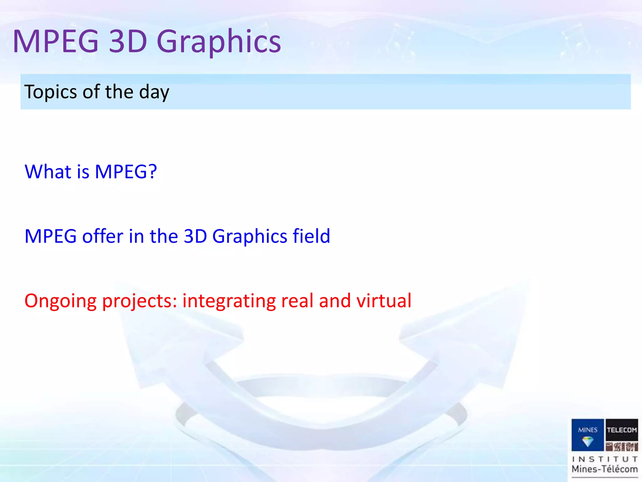Topics of the day
Ongoing projects: integrating real and virtual
MPEG offer in the 3D Graphics field
What is MPEG?
MPEG 3D Graphics
 