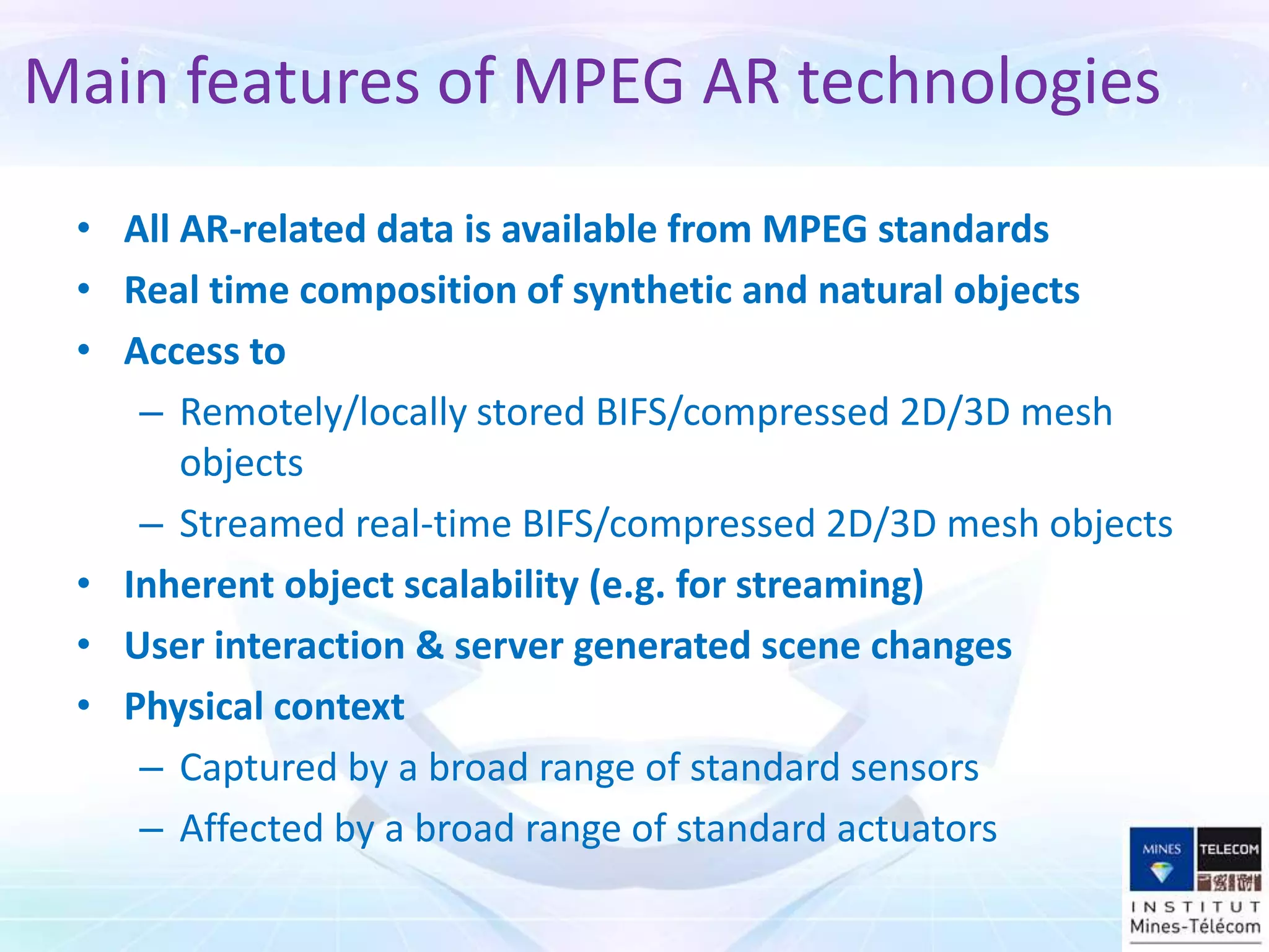 • All AR-related data is available from MPEG standards
• Real time composition of synthetic and natural objects
• Access to
– Remotely/locally stored BIFS/compressed 2D/3D mesh
objects
– Streamed real-time BIFS/compressed 2D/3D mesh objects
• Inherent object scalability (e.g. for streaming)
• User interaction & server generated scene changes
• Physical context
– Captured by a broad range of standard sensors
– Affected by a broad range of standard actuators
Main features of MPEG AR technologies
 
