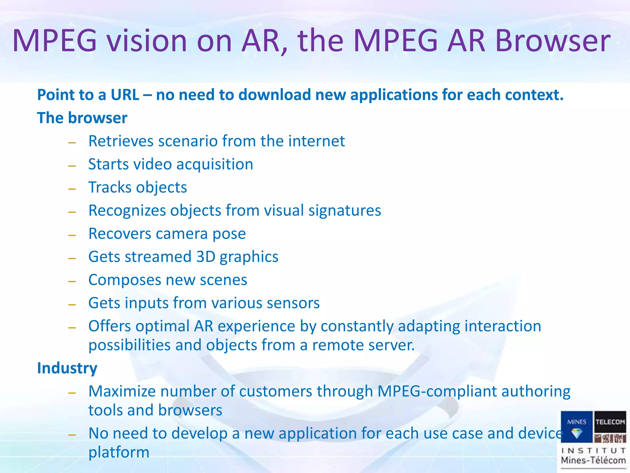 MPEG vision on AR, the MPEG AR Browser
Point to a URL – no need to download new applications for each context.
The browser
– Retrieves scenario from the internet
– Starts video acquisition
– Tracks objects
– Recognizes objects from visual signatures
– Recovers camera pose
– Gets streamed 3D graphics
– Composes new scenes
– Gets inputs from various sensors
– Offers optimal AR experience by constantly adapting interaction
possibilities and objects from a remote server.
Industry
– Maximize number of customers through MPEG-compliant authoring
tools and browsers
– No need to develop a new application for each use case and device
platform
 