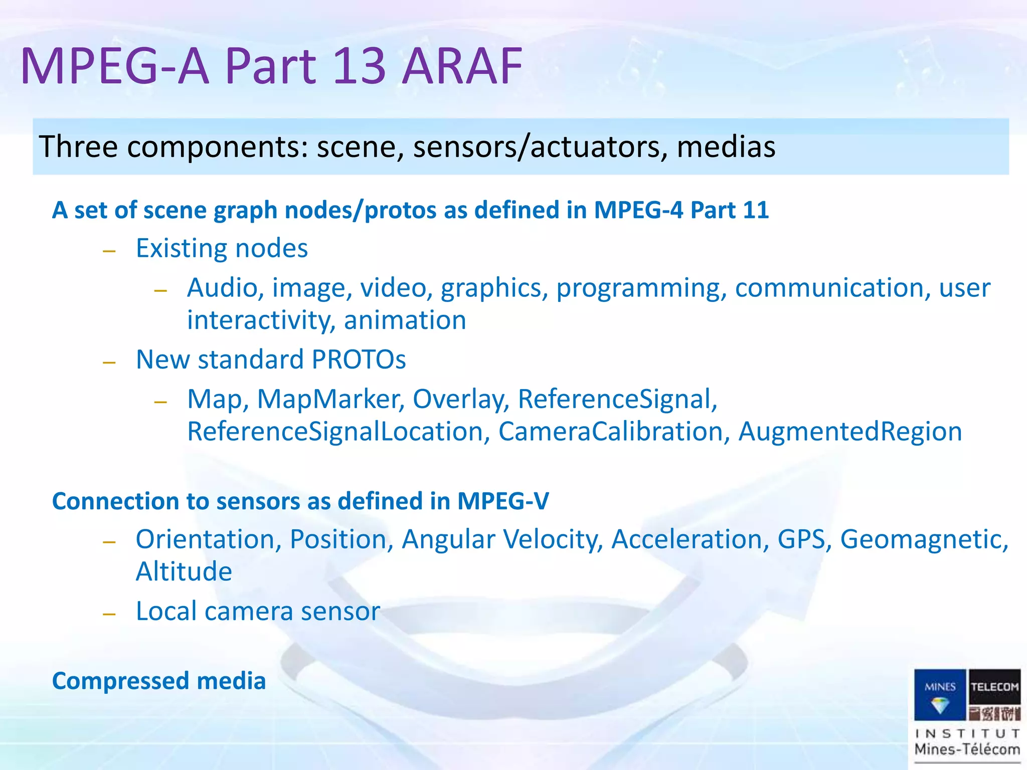 A set of scene graph nodes/protos as defined in MPEG-4 Part 11
– Existing nodes
– Audio, image, video, graphics, programming, communication, user
interactivity, animation
– New standard PROTOs
– Map, MapMarker, Overlay, ReferenceSignal,
ReferenceSignalLocation, CameraCalibration, AugmentedRegion
Connection to sensors as defined in MPEG-V
– Orientation, Position, Angular Velocity, Acceleration, GPS, Geomagnetic,
Altitude
– Local camera sensor
Compressed media
Three components: scene, sensors/actuators, medias
MPEG-A Part 13 ARAF
 