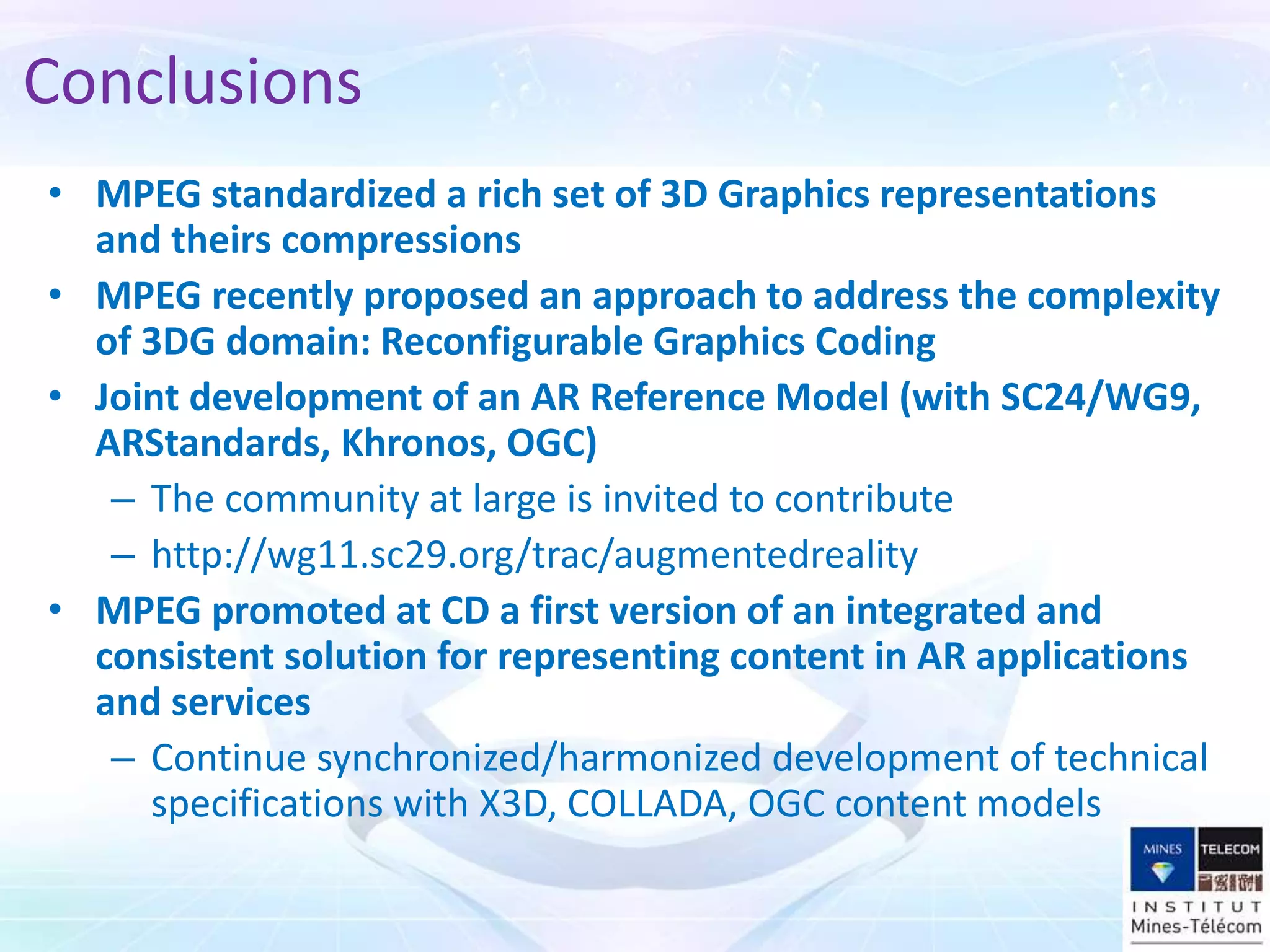 • MPEG standardized a rich set of 3D Graphics representations
and theirs compressions
• MPEG recently proposed an approach to address the complexity
of 3DG domain: Reconfigurable Graphics Coding
• Joint development of an AR Reference Model (with SC24/WG9,
ARStandards, Khronos, OGC)
– The community at large is invited to contribute
– http://wg11.sc29.org/trac/augmentedreality
• MPEG promoted at CD a first version of an integrated and
consistent solution for representing content in AR applications
and services
– Continue synchronized/harmonized development of technical
specifications with X3D, COLLADA, OGC content models
Conclusions
 