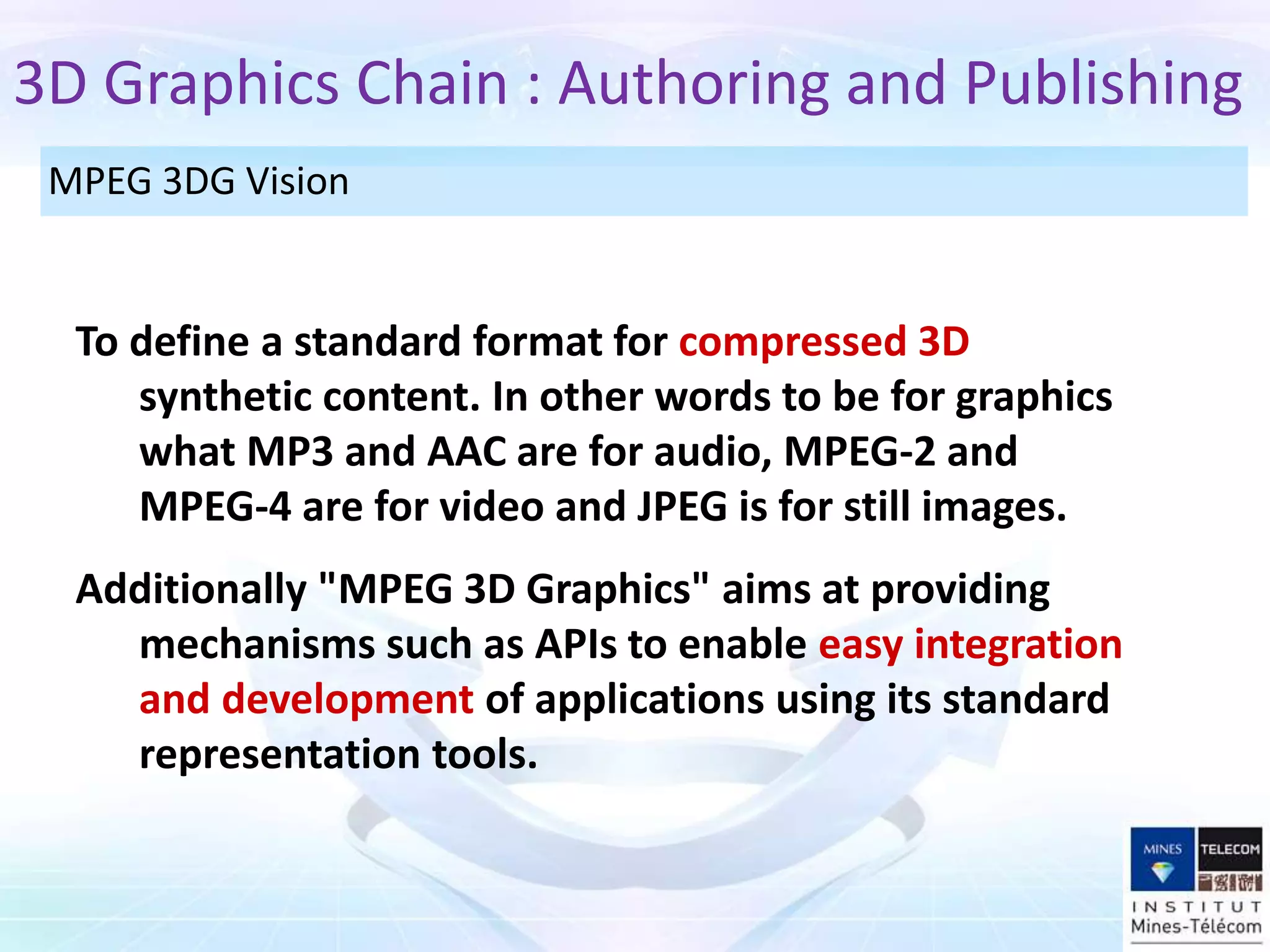 To define a standard format for compressed 3D
synthetic content. In other words to be for graphics
what MP3 and AAC are for audio, MPEG-2 and
MPEG-4 are for video and JPEG is for still images.
Additionally "MPEG 3D Graphics" aims at providing
mechanisms such as APIs to enable easy integration
and development of applications using its standard
representation tools.
3D Graphics Chain : Authoring and Publishing
MPEG 3DG Vision
 