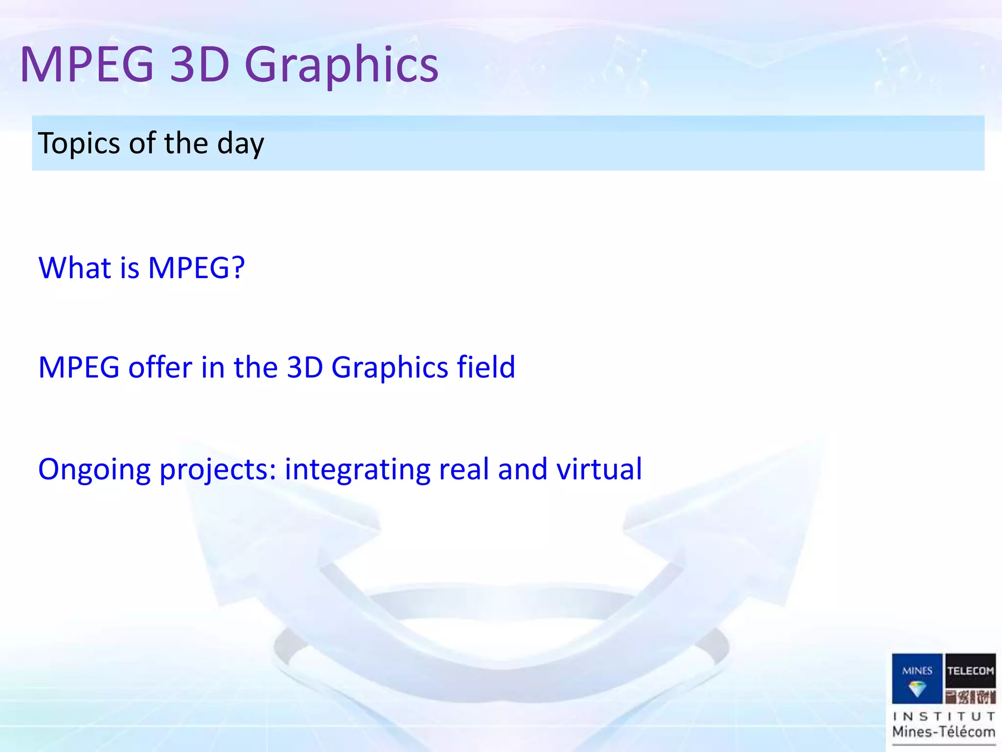 Topics of the day
Ongoing projects: integrating real and virtual
MPEG offer in the 3D Graphics field
What is MPEG?
MPEG 3D Graphics
 