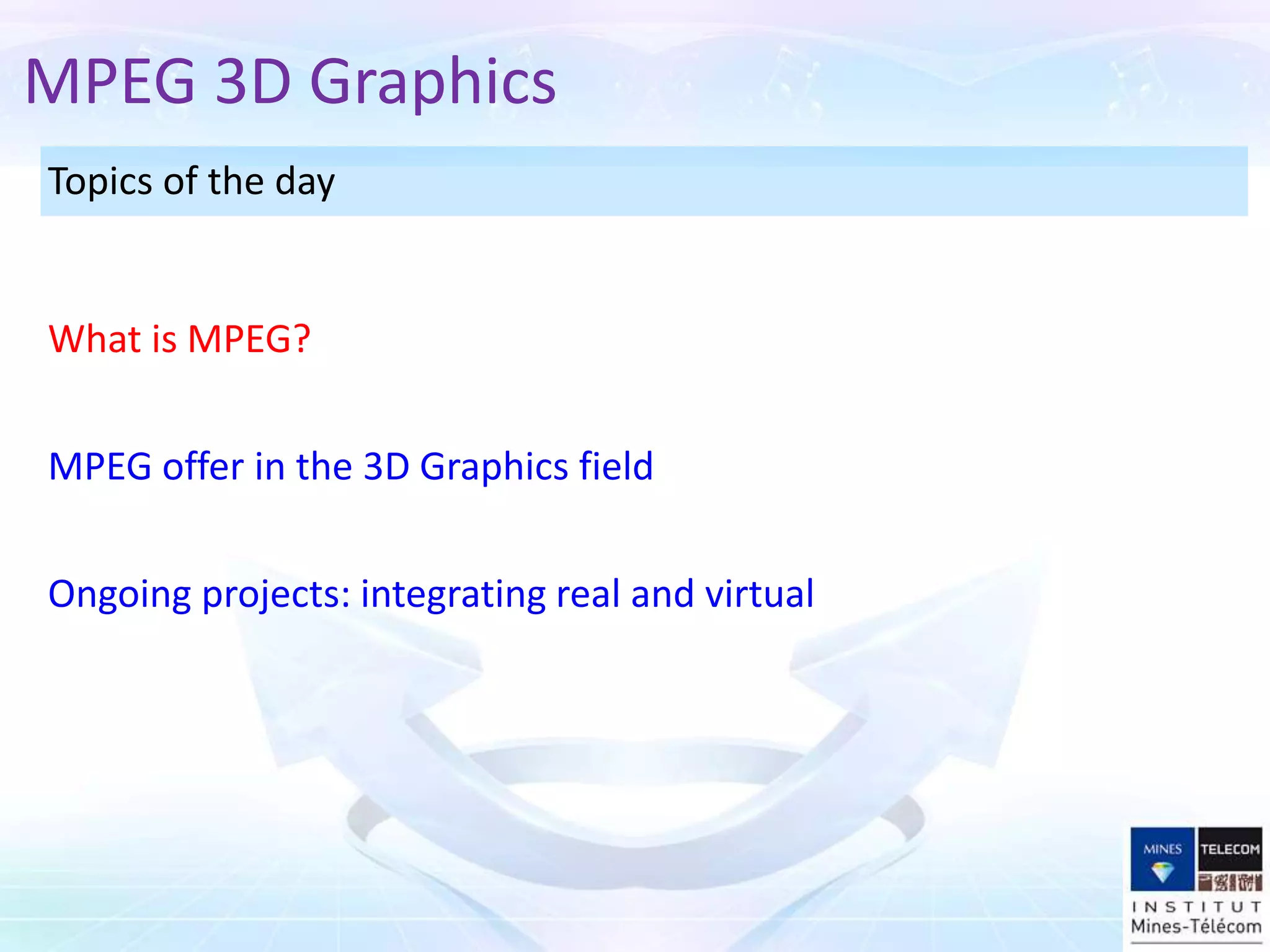 Topics of the day
MPEG offer in the 3D Graphics field
What is MPEG?
MPEG 3D Graphics
Ongoing projects: integrating real and virtual
 